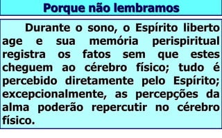 Porque não lembramos
Durante o sono, o Espírito liberto
age e sua memória perispiritual
registra os fatos sem que estes
cheguem ao cérebro físico; tudo é
percebido diretamente pelo Espírito;
excepcionalmente, as percepções da
alma poderão repercutir no cérebro
físico.
 
