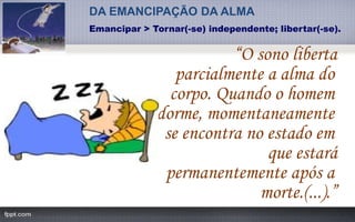 “O sono liberta
parcialmente a alma do
corpo. Quando o homem
dorme, momentaneamente
se encontra no estado em
que estará
permanentemente após a
morte.(...).”
DA EMANCIPAÇÃO DA ALMA
Emancipar > Tornar(-se) independente; libertar(-se).
 
