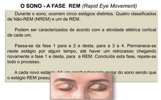Durante o sono, ocorrem cinco estágios distintos. Quatro classificados
de Não-REM (NREM) e um de REM.
Podem ser caracterizados de acordo com a atividade elétrica cortical
de cada um.
Passa-se da fase 1 para a 2 e desta, para a 3 e 4. Permanece-se
neste estágio por algum tempo, até haver um retrocesso chegando
novamente a fase 1 e desta, para a REM. Concluída esta fase, repete-se
todo o processo.
A cada novo estágio, há um aprofundamento maior do sono sendo que
o estágio REM possui características diferenciadas.
O SONO - A FASE REM (Rapid Eye Movement)
 