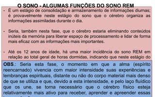 - É um estágio de consolidação e armazenamento de informações diurnas;
é provavelmente neste estágio do sono que o cérebro organiza as
informações assimiladas durante o dia.
- Seria, também nesta fase, que o cérebro estaria eliminando conteúdos
inúteis da memória para liberar espaço de processamento e lidar de forma
mais eficaz com as informações mais importantes.
- Até os 12 anos de idade, há uma maior incidência do sono REM em
relação ao total geral de horas dormidas, indicando que neste estágio do
sono, há um envolvimento no desenvolvimento cerebral e
estabelecimento de conexões sinápticas.
OBS.: Seria esta fase, o momento em que a alma (espírito
reencarnado) vivencia com maior intensidade suas experiências e
lembranças espirituais, distante ou não do corpo material mais denso
de que se utiliza e que, devido a esta intensidade, e pelo laço fluídico
que os une, se torna necessário que o cérebro físico esteja
relativamente mais ativo para receber, aprender e apreender essas
O SONO - ALGUMAS FUNÇÕES DO SONO REM
 
