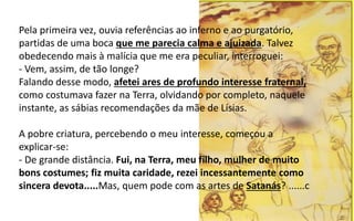 Pela primeira vez, ouvia referências ao inferno e ao purgatório,
partidas de uma boca que me parecia calma e ajuizada. Talvez
obedecendo mais à malícia que me era peculiar, interroguei:
- Vem, assim, de tão longe?
Falando desse modo, afetei ares de profundo interesse fraternal,
como costumava fazer na Terra, olvidando por completo, naquele
instante, as sábias recomendações da mãe de Lísias.
A pobre criatura, percebendo o meu interesse, começou a
explicar-se:
- De grande distância. Fui, na Terra, meu filho, mulher de muito
bons costumes; fiz muita caridade, rezei incessantemente como
sincera devota.....Mas, quem pode com as artes de Satanás? ......c
 
