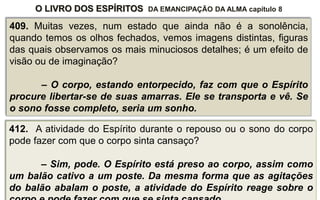 O LIVRO DOS ESPÍRITOS DA EMANCIPAÇÃO DA ALMA capítulo 8
409. Muitas vezes, num estado que ainda não é a sonolência,
quando temos os olhos fechados, vemos imagens distintas, figuras
das quais observamos os mais minuciosos detalhes; é um efeito de
visão ou de imaginação?
– O corpo, estando entorpecido, faz com que o Espírito
procure libertar-se de suas amarras. Ele se transporta e vê. Se
o sono fosse completo, seria um sonho.
412. A atividade do Espírito durante o repouso ou o sono do corpo
pode fazer com que o corpo sinta cansaço?
– Sim, pode. O Espírito está preso ao corpo, assim como
um balão cativo a um poste. Da mesma forma que as agitações
do balão abalam o poste, a atividade do Espírito reage sobre o
 