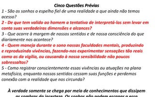 Cinco Questões Prévias
1 - São os sonhos o espelho fiel de uma realidade a que ainda não temos
acesso?
2 - De que tem valido ao homem a tentativa de interpretá-los sem levar em
conta suas verdadeiras dimensões e alcances?
3 - Que ocorre à margem de nossos sentidos e de nossa consciência do que
diariamente nos acontece?
4 - Quem maneja durante o sono nossas faculdades mentais, produzindo
e reproduzindo vivências, fazendo-nos experimentar sensações tão reais
como as da vigília, ou causando à nossa sensibilidade não poucos
sobressaltos?
5 - Como registrar conscientemente essas vivências ou atuações no plano
metafísico, enquanto nossos sentidos cessam suas funções e perdemos
conexão com a realidade que nos circunda?
À verdade somente se chega por meio de conhecimentos que dissipem
 