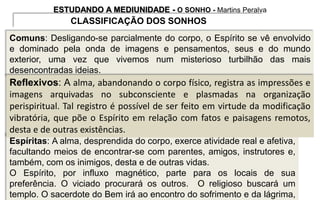 ESTUDANDO A MEDIUNIDADE - O SONHO - Martins Peralva
CLASSIFICAÇÃO DOS SONHOS
Espíritas: A alma, desprendida do corpo, exerce atividade real e afetiva,
facultando meios de encontrar-se com parentes, amigos, instrutores e,
também, com os inimigos, desta e de outras vidas.
O Espírito, por influxo magnético, parte para os locais de sua
preferência. O viciado procurará os outros. O religioso buscará um
templo. O sacerdote do Bem irá ao encontro do sofrimento e da lágrima,
Comuns: Desligando-se parcialmente do corpo, o Espírito se vê envolvido
e dominado pela onda de imagens e pensamentos, seus e do mundo
exterior, uma vez que vivemos num misterioso turbilhão das mais
desencontradas ideias.
Reflexivos: A alma, abandonando o corpo físico, registra as impressões e
imagens arquivadas no subconsciente e plasmadas na organização
perispiritual. Tal registro é possível de ser feito em virtude da modificação
vibratória, que põe o Espírito em relação com fatos e paisagens remotos,
desta e de outras existências.
 