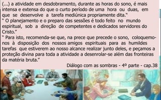 (...) a atividade em desdobramento, durante as horas do sono, é mais
intensa e extensa do que o curto período de uma hora ou duas, em
que se desenvolve a tarefa mediúnica propriamente dita.“
“ O planejamento e o preparo das sessões é todo feito no mundo
espiritual, sob a direção de competentes e dedicados servidores do
Cristo.”
“ Para isto, recomenda-se que, na prece que precede o sono, coloquemo-
nos à disposição dos nossos amigos espirituais para as humildes
tarefas que estiverem ao nosso alcance realizar junto deles, e peçamos a
proteção divina para toda a atividade a desenrolar-se além das fronteiras
da matéria bruta.”
Diálogo com as sombras - 4º parte - cap.38
 