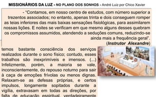 - “Quando encarnados, na Crosta, não
temos bastante consciência dos serviços
realizados durante o sono físico; contudo, esses
trabalhos são inexprimíveis e imensos. (...)
Infelizmente, porém, a maioria se vale,
inconscientemente, do repouso noturno para sair
à caça de emoções frívolas ou menos dignas.
Relaxam-se as defesas próprias, e certos
impulsos, longamente sopitados durante a
vigília, extravasam em todas as direções, por
MISSIONÁRIOS DA LUZ - NO PLANO DOS SONHOS - André Luiz por Chico Xavier
- “Contamos, em nosso centro de estudos, com número superior a
trezentos associados; no entanto, apenas trinta e dois conseguem romper
as teias inferiores das mais baixas sensações fisiológicas, para assimilarem
nossas lições. E noites se verificam em que mesmo alguns desses quebram
os compromissos assumidos, atendendo a seduções comuns, reduzindo-se
ainda mais a frequência geral”.
(Instrutor Alexandre)
 