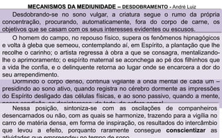 Desdobrando-se no sono vulgar, a criatura segue o rumo da própria
concentração, procurando, automaticamente, fora do corpo de carne, os
objetivos que se casam com os seus interesses evidentes ou escusos.
MECANISMOS DA MEDIUNIDADE – DESDOBRAMENTO - André Luiz
Dormindo o corpo denso, continua vigilante a onda mental de cada um –
presidindo ao sono ativo, quando registra no cérebro dormente as impressões
do Espírito desligado das células físicas, e ao sono passivo, quando a mente,
nessa condição, se desinteressa, de todo, da esfera carnal.
Nessa posição, sintoniza-se com as oscilações de companheiros
desencarnados ou não, com as quais se harmonize, trazendo para a vigília no
carro de matéria densa, em forma de inspiração, os resultados do intercâmbio
que levou a efeito, porquanto raramente consegue conscientizar as
O homem do campo, no repouso físico, supera os fenômenos hipnagógicos
e volta à gleba que semeou, contemplando aí, em Espírito, a plantação que lhe
recolhe o carinho; o artista regressa à obra a que se consagra, mentalizando-
lhe o aprimoramento; o espírito maternal se aconchega ao pé dos filhinhos que
a vida lhe confia, e o delinquente retorna ao lugar onde se encarcera a dor do
seu arrependimento.
 