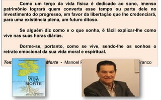 Como um terço da vida física é dedicado ao sono, imenso
patrimônio logrará quem converta esse tempo ou parte dele no
investimento do progresso, em favor da libertação que lhe credenciará,
para uma existência plena, um futuro ditoso.
Se alguém diz como e o que sonha, é fácil explicar-lhe como
vive nas suas horas diárias.
Dorme-se, portanto, como se vive, sendo-lhe os sonhos o
retrato emocional da sua vida moral e espiritual.
Temas da Vida e da Morte - Manoel P. de Miranda por Divaldo P. Franco
 