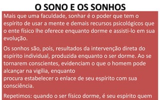 O SONO E OS SONHOS
Mais que uma faculdade, sonhar é o poder que tem o
espírito de usar a mente e demais recursos psicológicos que
o ente físico lhe oferece enquanto dorme e assisti-lo em sua
evolução.
Os sonhos são, pois, resultados da intervenção direta do
espírito individual, produzida enquanto o ser dorme. Ao se
tornarem conscientes, evidenciam o que o homem pode
alcançar na vigília, enquanto
procura estabelecer o enlace de seu espírito com sua
consciência.
Repetimos: quando o ser físico dorme, é seu espírito quem
 