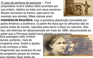 6
O caso da senhora de escravos – Fora
proprietária rural e relatou fatos ocorridos por
sua ordem, relativo ao trato com seus escravos.
Muitos morreram no tronco, para servir de
exemplo aos demais. Mães cativas eram
separadas de seus filhos.A consciência lhe pesava, mas a periódica absolvição concedida por
padre Amâncio a acalmava. O padre lhe dizia que os africanos são os
piores entes do mundo, nascidos para servir a Deus no cativeiro. Dito
isto, ela informou ter desencarnado em maio de 1888, desconsolada ao
saber que a Princesa Isabel havia abolido a escravatura.
Sua passagem pelo Umbral
durara, portanto, mais de
cinqüenta anos. André a ajudou
e ela começou a falar,
imaginando que acabava de sair
do purgatório graças às missas
que mandou fazer antes da
 
