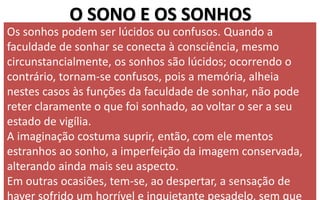 O SONO E OS SONHOS
Os sonhos podem ser lúcidos ou confusos. Quando a
faculdade de sonhar se conecta à consciência, mesmo
circunstancialmente, os sonhos são lúcidos; ocorrendo o
contrário, tornam-se confusos, pois a memória, alheia
nestes casos às funções da faculdade de sonhar, não pode
reter claramente o que foi sonhado, ao voltar o ser a seu
estado de vigília.
A imaginação costuma suprir, então, com ele mentos
estranhos ao sonho, a imperfeição da imagem conservada,
alterando ainda mais seu aspecto.
Em outras ocasiões, tem-se, ao despertar, a sensação de
haver sofrido um horrível e inquietante pesadelo, sem que
 