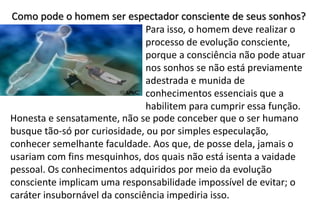 Como pode o homem ser espectador consciente de seus sonhos?
Para isso, o homem deve realizar o
processo de evolução consciente,
porque a consciência não pode atuar
nos sonhos se não está previamente
adestrada e munida de
conhecimentos essenciais que a
habilitem para cumprir essa função.
Honesta e sensatamente, não se pode conceber que o ser humano
busque tão-só por curiosidade, ou por simples especulação,
conhecer semelhante faculdade. Aos que, de posse dela, jamais o
usariam com fins mesquinhos, dos quais não está isenta a vaidade
pessoal. Os conhecimentos adquiridos por meio da evolução
consciente implicam uma responsabilidade impossível de evitar; o
caráter insubornável da consciência impediria isso.
 