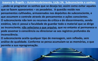 Joaana de Ângelis – Autodescobrimento, Lição 24; Subconsciente e sonhos:
...pode-se programar os sonhos que se deseja ter, assim como evitar aqueles
que se fazem apavorantes – os pesadelos. A questão reside nos
pensamentos cultivados, armazenados nos depósitos do subconsciente, e
que assumem o controle através de pensamentos e ações conscientes.
O subconsciente não tem os recursos da crítica e do discernimento, sendo
estático, isto é: possui a faculdade de guardar todo o material que se dirige
ao inconsciente; não seleciona o que arquiva, que no entanto aí permanece e
pode assomar à consciência ou direcionar-se aos registros profundos da
inconsciência.
O subconsciente aceita qualquer tipo de mensagem, sem reflexão, sem
análise de qualidade. Conforme se pensa acumulam-se as memórias, o que
permite a sua reprogramação.
 
