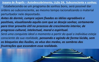 Joaana de Ângelis – Autodescobrimento, Lição 24; Subconsciente e sonhos:
...Estabelecendo-se um programa de sonhos bons, será possível dar
ordens ao subconsciente, ao mesmo tempo racionalizando o material
perturbador nele depositado.
Antes de dormir, cumpre sejam fixadas as idéias agradáveis e
positivas, visualizando aquilo com que se deseja sonhar, certamente
para tirar proveito útil no processo de crescimento interior, de
progresso cultural, intelectual, moral e espiritual.
Será uma conquista ideal o momento a partir do qual o indivíduo esteja
consciente da sua realidade, pensando e agindo de forma lúcida, sem
os bloqueios das ilusões, os véus dos medos, as sombras das
frustrações que escondem essa realidade.
 