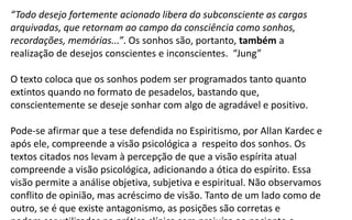“Todo desejo fortemente acionado libera do subconsciente as cargas
arquivadas, que retornam ao campo da consciência como sonhos,
recordações, memórias...”. Os sonhos são, portanto, também a
realização de desejos conscientes e inconscientes. “Jung”
O texto coloca que os sonhos podem ser programados tanto quanto
extintos quando no formato de pesadelos, bastando que,
conscientemente se deseje sonhar com algo de agradável e positivo.
Pode-se afirmar que a tese defendida no Espiritismo, por Allan Kardec e
após ele, compreende a visão psicológica a respeito dos sonhos. Os
textos citados nos levam à percepção de que a visão espírita atual
compreende a visão psicológica, adicionando a ótica do espírito. Essa
visão permite a análise objetiva, subjetiva e espiritual. Não observamos
conflito de opinião, mas acréscimo de visão. Tanto de um lado como de
outro, se é que existe antagonismo, as posições são corretas e
 