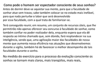 Antes de dormir deve-se aquietar sua mente, para que a faculdade de
sonhar atue sem travas; sabe também colocar-se no estado mais inefável,
para que nada perturbe o labor que será desenvolvido
por essa faculdade, com a qual trata de familiarizar-se.
Terá conseguido reunir, em resumo, um conjunto de recursos úteis, que lhe
permitirão não apenas oferecer seu concurso à faculdade de sonhar, como
também confiar no poder realizador dela, enquanto espera que ela dê
resposta ao íntimo chamado que, sem dúvida, fará resplandecer na sua
inteligência, sendo que, uma agilização maior das faculdades de nossa
mente que aumenta nossa eficiência nas atuações que desenvolvemos
durante a vigília, também há de favorecer o melhor desempenho de tais
faculdades durante o sonho.
Na medida do exercício para o processo da evolução consciente os
sonhos se tornam mais claros, mais tranqüilos, mais reais,
Como pode o homem ser espectador consciente de seus sonhos?
 