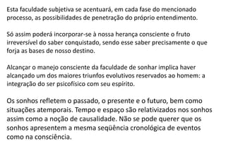 Esta faculdade subjetiva se acentuará, em cada fase do mencionado
processo, as possibilidades de penetração do próprio entendimento.
Só assim poderá incorporar-se à nossa herança consciente o fruto
irreversível do saber conquistado, sendo esse saber precisamente o que
forja as bases de nosso destino.
Alcançar o manejo consciente da faculdade de sonhar implica haver
alcançado um dos maiores triunfos evolutivos reservados ao homem: a
integração do ser psicofísico com seu espírito.
Os sonhos refletem o passado, o presente e o futuro, bem como
situações atemporais. Tempo e espaço são relativizados nos sonhos
assim como a noção de causalidade. Não se pode querer que os
sonhos apresentem a mesma seqüência cronológica de eventos
como na consciência.
 