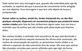 Todo sonho tem uma mensagem que, quando não entendida pelo ego do
sonhador, se repetirá até que o processo de crescimento tenha atingido
seu real objetivo. Essa mensagem é que tem sido objeto de busca e
compreensão.
Pensar sobre os sonhos, anotá-los, tentar interpretá-los, ou dar-lhes
qualquer atenção, disparará um mecanismo psíquico que produzirá novos
sonhos criados pelo fato de lhes atribuirmos algum valor. Isso nos leva a
entender que há sonhos que são criados pela observação que fazemos
deles.
Nos sonhos lúcidos, o sonhador tem consciência de que está dormindo e
de que sua consciência naquele momento lhe afirma estar sonhando, são
sonhos de emancipação do espírito, se apresentam muito nítidos e se
referem a aspectos da vida consciente fora do corpo. São mais que sonhos.
São situações revividas para serem refletidas pelo ego vígil, de forma
 