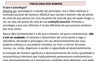 PSICOLOGIA DOS SONHOS
O que é psicologia?
Deveria ser: psicologia é o estudo dos princípios, leis e fatos relativos à
evolução possível do homem; AQUELA que estuda o homem não do ponto
de vista do que parece ser, mas do ponto de vista do que ele pode chegar a
ser, ou seja, do ponto de vista de sua evolução possível. Portanto a
psicologia a que nos refirimos é muito diferente do que possam conhecer
por esse nome.
Nossa idéia fundamental é a de que o homem, tal qual o conhecemos, não
é um ser acabado. A natureza o desenvolve até certo ponto e logo o
abandona, deixando-o prosseguir em seu desenvolvimento por seus
próprios esforços e sua própria iniciativa, ou viver e morrer tal como
nasceu, ou, ainda, degenerar e perder a capacidade de desenvolvimento.
A evolução do homem significará o desenvolvimento de certas qualidades e
características interiores que habitualmente permanecem embrionárias e
 