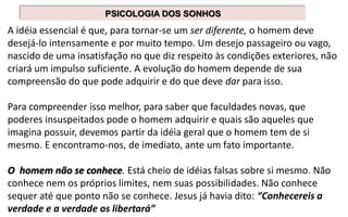 A idéia essencial é que, para tornar-se um ser diferente, o homem deve
desejá-lo intensamente e por muito tempo. Um desejo passageiro ou vago,
nascido de uma insatisfação no que diz respeito às condições exteriores, não
criará um impulso suficiente. A evolução do homem depende de sua
compreensão do que pode adquirir e do que deve dar para isso.
Para compreender isso melhor, para saber que faculdades novas, que
poderes insuspeitados pode o homem adquirir e quais são aqueles que
imagina possuir, devemos partir da idéia geral que o homem tem de si
mesmo. E encontramo-nos, de imediato, ante um fato importante.
O homem não se conhece. Está cheio de idéias falsas sobre si mesmo. Não
conhece nem os próprios limites, nem suas possibilidades. Não conhece
sequer até que ponto não se conhece. Jesus já havia dito: “Conhecereis a
verdade e a verdade os libertará”
PSICOLOGIA DOS SONHOS
 