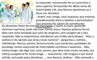 7
.
Ia responder, convocando-lhe os raciocínios à
zona superior, fornecendo-lhe idéias novas de
fraternidade e fé, mas Narcisa aproximou-se e
disse-me, bondosa:
- André, meu amigo, você esqueceu que estamos
providenciando alívio a doentes e perturbados?
Que proveito lhe advém de semelhantes
informações?
Os dementes falam de maneira incessante, e quem os ouve, gastando
interesse espiritual, pode não estar menos louco. Aquelas palavras foram
ditas com tanta bondade que corei de vergonha, sem coragem de a elas
responder. Não se impressione, atendamos aos irmãos perturbados. - Mas, a
senhora é de opinião que estou nesse número? - perguntou a velhota,
melindrada. Narcisa, porém, demonstrando suas excelentes qualidades de
psicóloga, tomou expressão de fraternidade carinhosa e exclamou: - Não,
minha amiga, não digo isso; creio, porém, que deve estar muito cansada; seu
esforço purgatorial foi muito longo... - Justamente, não imagina o que tenho
sofrido, torturada pelos demônios... , mas Narcisa, atalhou: - Não comente o
 