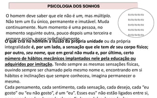 O homem deve saber que ele não é um, mas múltiplo.
Não tem um Eu único, permanente e imutável. Muda
continuamente. Num momento é uma pessoa, no
momento seguinte outra, pouco depois uma terceira e
sempre assim, quase indefinidamente.
PSICOLOGIA DOS SONHOS
EU EU EU EU EU
EU EU EU EU EU
EU EU EU EU EU
EU EU EU EU EU
EU EU EU EU EU
O que cria no homem a ilusão da própria unidade ou da própria
integralidade é, por um lado, a sensação que ele tem de seu corpo físico;
por outro, seu nome, que em geral não muda e, por último, certo
número de hábitos mecânicos implantados nele pela educação ou
adquiridos por imitação. Tendo sempre as mesmas sensações físicas,
ouvindo sempre ser chamado pelo mesmo nome e, encontrando em si
hábitos e inclinações que sempre conheceu, imagina permanecer o
mesmo.
Cada pensamento, cada sentimento, cada sensação, cada desejo, cada “eu
gosto” ou “eu não gosto”, é um “eu”. Esses eus” não estão ligados entre si,
 