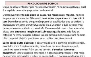 O que se deve entender por “desenvolvimento”? Em outras palavras, qual
é a espécie de mudança possível ao homem?
O desenvolvimento não pode se basear na mentira a si mesmo, nem no
enganar-se a si mesmo. O homem deve saber o que é seu e o que não é
seu. Deve dar-se conta de que não possui as qualidades que se atribui: a
capacidade de fazer, a individualidade ou a unidade, o Ego permanente,
bem como a consciência e a vontade. E é necessário que o homem saiba
disso, pois enquanto imaginar possuir essas qualidades, não fará os
esforços necessários para adquiri-las, da mesma maneira que um homem
não comprará objetos preciosos, se acreditar que já os possui.
Surge então outra questão: é possível adquirir o domínio de consciência,
evocá-los mais freqüentemente, mantê-los por mais tempo ou, até,
torná-los permanentes? Em outros termos, é possível tornar-se
consciente? Esse é o ponto essencial e é preciso compreender. Por meio
PSICOLOGIA DOS SONHOS
 
