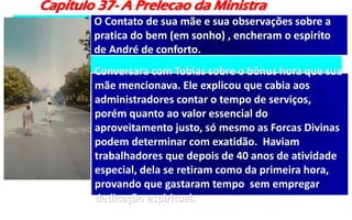 Capítulo 37- A Prelecao da Ministra
O Contato de sua mãe e sua observações sobre a
pratica do bem (em sonho) , encheram o espirito
de André de conforto.
Conversara com Tobias sobre o bônus hora que sua
mãe mencionava. Ele explicou que cabia aos
administradores contar o tempo de serviços,
porém quanto ao valor essencial do
aproveitamento justo, só mesmo as Forcas Divinas
podem determinar com exatidão. Haviam
trabalhadores que depois de 40 anos de atividade
especial, dela se retiram como da primeira hora,
provando que gastaram tempo sem empregar
dedicação espiritual.
 