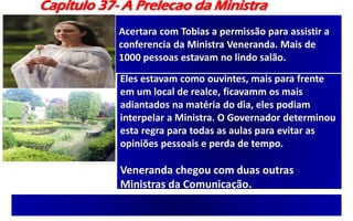 Capítulo 37- A Prelecao da Ministra
Acertara com Tobias a permissão para assistir a
conferencia da Ministra Veneranda. Mais de
1000 pessoas estavam no lindo salão.
Eles estavam como ouvintes, mais para frente
em um local de realce, ficavamm os mais
adiantados na matéria do dia, eles podiam
interpelar a Ministra. O Governador determinou
esta regra para todas as aulas para evitar as
opiniões pessoais e perda de tempo.
Veneranda chegou com duas outras
Ministras da Comunicação.
 