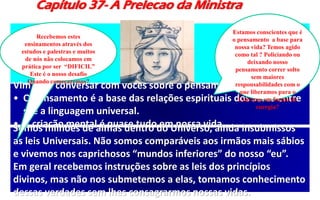 Capítulo 37- A Prelecao da Ministra
Vim para conversar com vocês sobre o pensamento.
• O Pensamento é a base das relações espirituais dos seres entre
si é a linguagem universal.
• A criação mental é quase tudo em nossa vida.Somos milhões de almas dentro do Universo, ainda insubmissos
as leis Universais. Não somos comparáveis aos irmãos mais sábios
e vivemos nos caprichosos “mundos inferiores” do nosso “eu”.
Em geral recebemos instruções sobre as leis dos princípios
divinos, mas não nos submetemos a elas, tomamos conhecimento
dessas verdades sem lhes consagrarmos nossas vidas.
Estamos conscientes que é
o pensamento a base para
nossa vida? Temos agido
como tal ? Policiando ou
deixando nosso
pensamento correr solto
sem maiores
responsabilidades com o
que liberamos para o
Universo em forma de
energia?
Recebemos estes
ensinamentos através dos
estudos e palestras e muitos
de nós não colocamos em
prática por ser “DIFICIL”
Este é o nosso desafio
Quando começaremos?
 