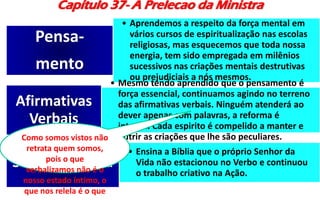 Capítulo 37- A Prelecao da Ministra
• Aprendemos a respeito da força mental em
vários cursos de espiritualização nas escolas
religiosas, mas esquecemos que toda nossa
energia, tem sido empregada em milênios
sucessivos nas criações mentais destrutivas
ou prejudiciais a nós mesmos.
Pensa-
mento
• Mesmo tendo aprendido que o pensamento é
força essencial, continuamos agindo no terreno
das afirmativas verbais. Ninguém atenderá ao
dever apenas com palavras, a reforma é
interna. Cada espirito é compelido a manter e
nutrir as criações que lhe são peculiares.
Afirmativas
Verbais
• Ensina a Bíblia que o próprio Senhor da
Vida não estacionou no Verbo e continuou
o trabalho criativo na Ação.
Senhor da Vida
Como somos vistos não
retrata quem somos,
pois o que
verbalizamos não é o
nosso estado íntimo, o
que nos relela é o que
 