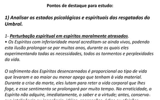 8
Pontos de destaque para estudo:
1) Analisar os estados psicológicos e espirituais dos resgatados do
Umbral.
1- Perturbação espiritual em espíritos moralmente atrasados.
• Os Espíritos com inferioridade moral acreditam-se ainda vivos, podendo
esta ilusão prolongar-se por muitos anos, durante os quais eles
experimentando todas as necessidades, todos os tormentos e perplexidades
da vida.
O sofrimento dos Espíritos desencarnados é proporcional ao tipo de vida
que levaram e ao maior ou menor apego que tenham à vida material.
Durante a crise da morte, eles lutam para reter a vida corporal que lhes
foge, e esse sentimento se prolongará por muito tempo. Na erraticidade, o
Espírito não adquire, imediatamente, o saber e a virtude; antes, conserva
 