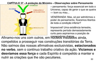 80
CAPÍTULO 37 - A preleção da Ministra – Observações sobre Pensamento
– pensamento: força essencial em todo o
Universo, capaz de gerar o que se queira
— bom ou mau...
VENERANDA: Mas, só por admitirmos o
poder do pensamento, ficaremos libertos
de toda a condição inferior?
Impossível! Uma existência terrestre,
representa período demasiadamente
curto para aspirarmos a posição de
cooperadores divinos,
METABOLIZAÇÃO
FLUIDOSFLUIDOS
ENERGIASENERGIAS
VIBRAÇÕES EVIBRAÇÕES E
PENSAMENTOSPENSAMENTOS
Afinamo-nos uns com outros, em núcleos insulados ainda,
compelidos a prosseguir nas construções transitórias da Terra.
Não saímos das nossas afirmativas exclusivistas, estacionados
no verbo, sem o contínuo trabalho criativo da ação. Viciamos e
desviamos essa força e cada Espírito é compelido a manter e
nutrir as criações que lhe são peculiares.
 