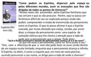 “Como podem os Espíritos, dispersos pelo espaço ou
pelos diferentes mundos, ouvir as evocações que lhes são
dirigidas de todos os pontos do Universo?”
“Muitas vezes são prevenidos pelos Espíritos familiares que
vos cercam e que os vão procurar. Porém, aqui se passa um
fenômeno difícil de vos ser explicado porque ainda não
podeis compreender o modo de transmissão do pensamento
entre os Espíritos. O que te posso afirmar é que o Espírito
evocado, por muito afastado que esteja, recebe, por assim
dizer, o choque do pensamento como uma espécie de
comoção elétrica que lhe chama a atenção para o lado de
onde vem o pensamento que o atinge. Pode dizer-
-se que ele ouve o pensamento, como na Terra ouves a voz.”
“Será o fluido universal o veículo do pensamento, como o ar o é do som?”
“Sim, com a diferença de que o som não pode fazer-se ouvir senão dentro
de um espaço muito limitado, enquanto que o pensamento alcança o infinito.
O Espírito, no Além, é como o viajante que, em meio de vasta planície,
ouvindo pronunciar o seu nome, se dirige para o lado de onde o chamam.”
Capítulo XXV.
Item 282.
 