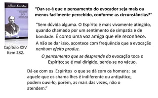“Dar-se-á que o pensamento do evocador seja mais ou
menos facilmente percebido, conforme as circunstâncias?”
Capítulo XXV.
Item 282.
“Sem dúvida alguma. O Espírito é mais vivamente atingido,
quando chamado por um sentimento de simpatia e de
bondade. É como uma voz amiga que ele reconhece.
Dá-se com os Espíritos o que se dá com os homens; se
aquele que os chama lhes é indiferente ou antipático,
podem ouvi-lo, porém, as mais das vezes, não o
atendem.”
O pensamento que se desprende da evocação toca o
Espírito; se é mal dirigido, perde-se no vácuo.
A não se dar isso, acontece com frequência que a evocação
nenhum efeito produz.
 