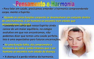 • Para falar em saúde, precisamos entender a harmonia compreendendo
corpo, mente e Espírito.
• Quando as várias funções corporais se desenvolvem em conjunto dentro
de uma harmonia, o ser humano se encontra num estado que
denominamos de saúde.• Levando em conta que nosso Espírito ainda
carece de um maior equilíbrio, no estágio
evolutivo em que nos encontramos, não
podemos dizer que temos uma saúde perfeita.
Isto é uma expectativa para futuras encarnações.
• Se uma função falha, ela compromete a
harmonia do todo e então falamos que o ser
humano se encontra num estado de doença.
• A doença é a perda relativa da harmonia.
 