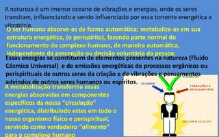 METABOLIZAÇÃO
FLUIDOSFLUIDOS
ENERGIASENERGIAS
VIBRAÇÕES EVIBRAÇÕES E
PENSAMENTOSPENSAMENTOS
A natureza é um imenso oceano de vibrações e energias, onde os seres
transitam, influenciando e sendo influenciado por essa torrente energética e
vibratória.
O ser humano absorve-as de forma automática; metaboliza-as em sua
estrutura energética, (o perispírito), fazendo parte normal do
funcionamento do complexo humano, de maneira automática,
independente da percepção ou decisão voluntária da pessoa.
Essas energias se constituem de elementos presentes na natureza (Fluido
Cósmico Universal) e de emissões energéticas de processos orgânicos ou
perispirituais de outros seres da criação e de vibrações e pensamentos
advindos de outros seres humanos ou espíritos.
A metabolização transforma essas
energias absorvidas em componentes
específicos da nossa “circulação”
energética, distribuindo estes em todo o
nosso organismo físico e perispiritual,
servindo como verdadeiro “alimento”
para o complexo humano
 