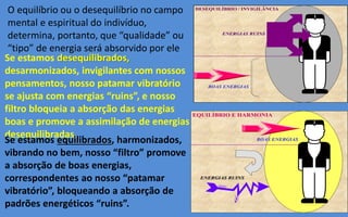 DESEQUILÍBRIO / INVIGILÂNCIA
ENERGIAS RUINSENERGIAS RUINS
BOAS ENERGIASBOAS ENERGIAS
EQUILÍBRIO E HARMONIA
BOAS ENERGIASBOAS ENERGIAS
ENERGIAS RUINSENERGIAS RUINS
O equilíbrio ou o desequilíbrio no campo
mental e espiritual do indivíduo,
determina, portanto, que “qualidade” ou
“tipo” de energia será absorvido por ele
Se estamos desequilibrados,
desarmonizados, invigilantes com nossos
pensamentos, nosso patamar vibratório
se ajusta com energias “ruins”, e nosso
filtro bloqueia a absorção das energias
boas e promove a assimilação de energias
desequilibradas.
Se estamos equilibrados, harmonizados,
vibrando no bem, nosso “filtro” promove
a absorção de boas energias,
correspondentes ao nosso “patamar
vibratório”, bloqueando a absorção de
padrões energéticos “ruins”.
 