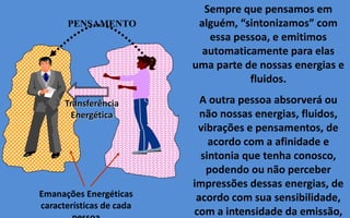 Sempre que pensamos em
alguém, “sintonizamos” com
essa pessoa, e emitimos
automaticamente para elas
uma parte de nossas energias e
fluidos.
A outra pessoa absorverá ou
não nossas energias, fluidos,
vibrações e pensamentos, de
acordo com a afinidade e
sintonia que tenha conosco,
podendo ou não perceber
impressões dessas energias, de
acordo com sua sensibilidade,
com a intensidade da emissão,
Emanações Energéticas
características de cada
PENSAMENTO
Transferência
Energética
 