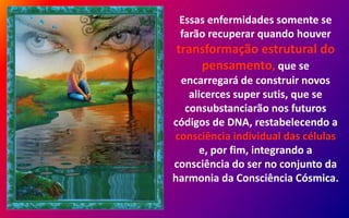 Essas enfermidades somente se
farão recuperar quando houver
transformação estrutural do
pensamento, que se
encarregará de construir novos
alicerces super sutis, que se
consubstanciarão nos futuros
códigos de DNA, restabelecendo a
consciência individual das células
e, por fim, integrando a
consciência do ser no conjunto da
harmonia da Consciência Cósmica.
 