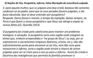 9
2) Noções de Céu, Purgatório, Inferno. Falsa libertação da consciência culpada.
2- para aquela mulher, que se julgava uma boa cristã, bastava tão somente,
confessar-se ao padre, para que os seus pecados fossem julgados, e ela
fosse absolvida. Que se deve entender por purgatório?
Resposta: Dores físicas e morais: o tempo da expiação. Quase sempre, na
Terra é que fazeis o vosso purgatório e que Deus vos obriga a expiar as
vossas faltas.(LE, Questão 1013)
O purgatório foi criado pelo catolicismo para resolver um problema
teológico: a salvação. O purgatório seria uma região onde estagiam as
almas que, embora arrependidas e “na graça de Deus”, ou seja, por se
submeterem a sacramentos religiosos (batismo, crisma, etc.), não são
suficientemente puras para elevarem-se ao Céu, nem tão ruins para
merecerem o inferno. seria a região onde teriam a chance de serem
julgados para ver se iriam para o céu ou para o inferno. Assim foi criado a
Doutrina das Indulgências que permitia às famílias promover a
 