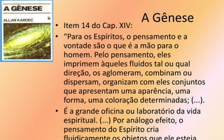 A Gênese• Item 14 do Cap. XIV:
• “Para os Espíritos, o pensamento e a
vontade são o que é a mão para o
homem. Pelo pensamento, eles
imprimem àqueles fluidos tal ou qual
direção, os aglomeram, combinam ou
dispersam, organizam com eles conjuntos
que apresentam uma aparência, uma
forma, uma coloração determinadas; (...).
• É a grande oficina ou laboratório da vida
espiritual. (...) Por análogo efeito, o
pensamento do Espírito cria
 