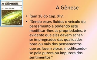 A Gênese
• Ítem 16 do Cap. XIV:
• “Sendo esses fluidos o veículo do
pensamento e podendo este
modificar-lhes as propriedades, é
evidente que eles devem achar-
se impregnados das qualidades
boas ou más dos pensamentos
que os fazem vibrar, modificando-
se pela pureza ou impureza dos
sentimentos.”
 