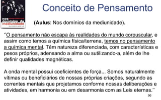 96
(Aulus: Nos domínios da mediunidade).
‘’O pensamento não escapa às realidades do mundo corpuscular, e
assim como temos a química física/terrena, temos no pensamento
a química mental. Têm natureza diferenciada, com características e
pesos próprios, adensando a alma ou sutilizando-a, além de lhe
definir qualidades magnéticas.
A onda mental possui coeficientes de força... Somos naturalmente
vítimas ou beneficiários de nossas próprias criações, segundo as
correntes mentais que projetamos conforme nossas deliberações e
atividades, em harmonia ou em desarmonia com as Leis eternas.’’
Conceito de Pensamento
 