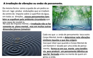 A irradiação de vibrações ou ondas de pensamento.
Da mesma forma como a queda de um pedra so-
bre um lago produz ondulações que se irradiam
do centro do impacto sobre a superfície da água,
em todas as direções, nossos pensamentos tam-
bém se espalham pelo ambiente circundante que
seja capaz de recebê-la.
No caso do impulso mental, a irradiação não se faz
somente no plano mental, mas em muitas outras
dimensões/planos (simetria).
Cada vez que a onda de pensamento toca outro
Corpo Mental, tende a determinar nele vibrações
similares àquelas a que deu origem.
Isso quer dizer que quando o Corpo Mental de
um homem é tocado por uma onda de pensa-
mento, forma-se em sua mente uma tendên-
cia para produzir um pensamento idêntico ao
que foi formado antes na mente de quem ori-
ginou a onda.
 