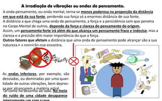 A irradiação de vibrações ou ondas de pensamento.
A onda-pensamento, ou onda mental, torna-se menos poderosa na proporção da distância
em que está da sua fonte, perdendo sua força só a enormes distância de sua fonte.
A distância a que chega uma onda de pensamento, a força e a persistência com que penetra
no Corpo Mental de outros, depende da força e clareza do pensamento de origem.
Assim, um pensamento forte irá além do que alcança um pensamento fraco e indeciso, mas a
clareza e a precisão têm maior importância do que a força.
Outros fatores que afetam a distância que uma onda de pensamento pode alcançar são a sua
natureza e a oposição que encontra.
Tal como no desenho ao lado. No meio
do ruído de uma cidade desaparece
As ondas inferiores, por exemplo, são
desviadas, ou dominadas por uma quan-
tidade de outras vibrações, bem depres-
sa por alcançarem a matéria astral.
 