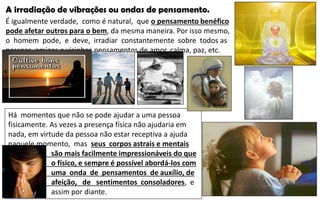 A irradiação de vibrações ou ondas de pensamento.
É igualmente verdade, como é natural, que o pensamento benéfico
pode afetar outros para o bem, da mesma maneira. Por isso mesmo,
o homem pode, e deve, irradiar constantemente sobre todos as
pessoas, amigos e vizinhos pensamentos de amor, calma, paz, etc.
Há momentos que não se pode ajudar a uma pessoa
fisicamente. As vezes a presença física não ajudaria em
nada, em virtude da pessoa não estar receptiva a ajuda
naquele momento, mas seus corpos astrais e mentais
são mais facilmente impressionáveis do que
o físico, e sempre é possível abordá-los com
uma onda de pensamentos de auxílio, de
afeição, de sentimentos consoladores, e
assim por diante.
 
