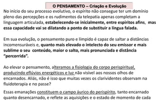 No início do seu processo evolutivo, o espírito não consegue ter um domínio
pleno das percepções e os rudimentos da telepatia apenas completam a
linguagem articulada, estabelecendo-se inicialmente, entre espíritos afins, mas
essa capacidade vai se dilatando a ponto de substituir a língua falada.
Em sua evolução, o pensamento puro e límpido é capaz de saltar a distâncias
incomensuráveis e, quanto mais elevado o intelecto do seu emissor e mais
sublime o seu conteúdo, maior o salto, mais pronunciada e distância
“percorrida”.
Ao elevar o pensamento, alteramos a fisiologia do corpo perispiritual,
produzindo eflúvios energéticos e luz não visível aos nossos olhos de
encarnados. Aliás, não é isso que muitas vezes os clarividentes observam na
fluidoterapia e no passe?
Essas emanações constituem o campo áurico do perispírito, tanto encarnado
quanto desencarnado, e reflete as aquisições e o estado de momento de cada
O PENSAMENTO – Criação e Evolução
 