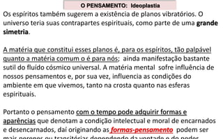 Os espíritos também sugerem a existência de planos vibratórios. O
universo teria suas contrapartes espirituais, como parte de uma grande
simetria.
A matéria que constitui esses planos é, para os espíritos, tão palpável
quanto a matéria comum o é para nós; ainda manifestação bastante
sutil do fluído cósmico universal. A matéria mental sofre influência de
nossos pensamentos e, por sua vez, influencia as condições do
ambiente em que vivemos, tanto na crosta quanto nas esferas
espirituais.
Portanto o pensamento com o tempo pode adquirir formas e
aparências que denotam a condição intelectual e moral de encarnados
e desencarnados, daí originando as formas-pensamento podem ser
O PENSAMENTO: Ideoplastia
 