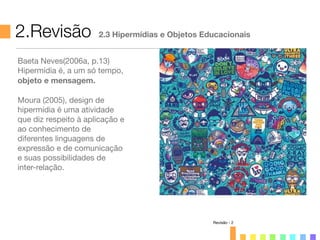 2.Revisão 2.3 Hipermídias e Objetos Educacionais
Revisão - 2
Baeta Neves(2006a, p.13)
Hipermídia é, a um só tempo,
objeto e mensagem.
Moura (2005), design de
hipermídia é uma atividade
que diz respeito à aplicação e
ao conhecimento de
diferentes linguagens de
expressão e de comunicação
e suas possibilidades de
inter-relação.
 